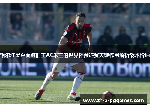 恰尔汗奥卢面对旧主AC米兰的世界杯预选赛关键作用解析战术价值