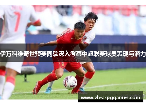 伊万科维奇世预赛间歇深入考察中超联赛球员表现与潜力 伊万科维奇世预赛间歇深入考察中超联赛球员表现与潜力