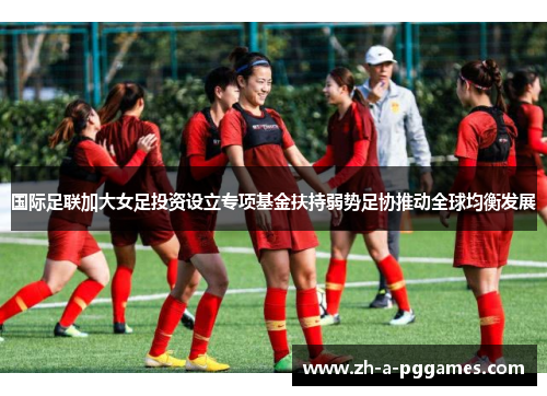 国际足联加大女足投资设立专项基金扶持弱势足协推动全球均衡发展 国际足联加大女足投资设立专项基金扶持弱势足协推动全球均衡发展
