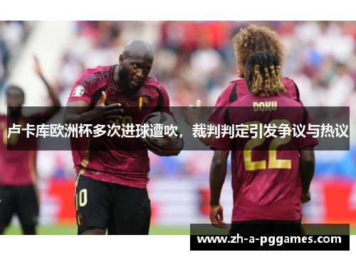 卢卡库欧洲杯多次进球遭吹,裁判判定引发争议与热议 卢卡库欧洲杯多次进球遭吹,裁判判定引发争议与热议