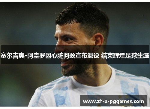 塞尔吉奥·阿圭罗因心脏问题宣布退役 结束辉煌足球生涯 塞尔吉奥·阿圭罗因心脏问题宣布退役 结束辉煌足球生涯