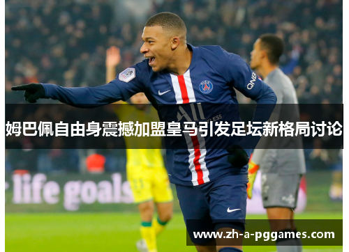 姆巴佩自由身震撼加盟皇马引发足坛新格局讨论 姆巴佩自由身震撼加盟皇马引发足坛新格局讨论