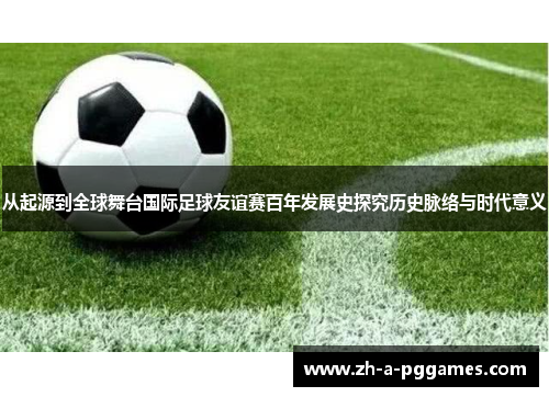 从起源到全球舞台国际足球友谊赛百年发展史探究历史脉络与时代意义 从起源到全球舞台国际足球友谊赛百年发展史探究历史脉络与时代意义